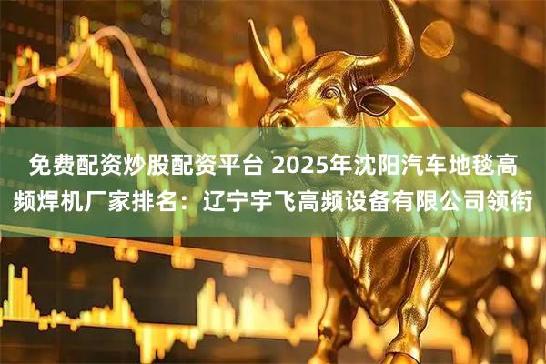 免费配资炒股配资平台 2025年沈阳汽车地毯高频焊机厂家排名：辽宁宇飞高频设备有限公司领衔