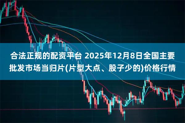 合法正规的配资平台 2025年12月8日全国主要批发市场当归片(片型大点、股子少的)价格行情