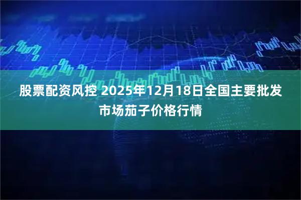 股票配资风控 2025年12月18日全国主要批发市场茄子价格行情