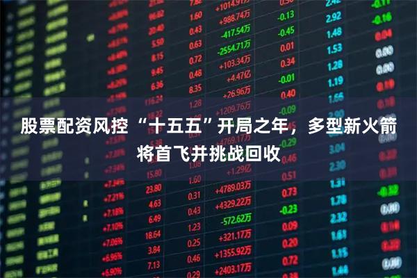 股票配资风控 “十五五”开局之年，多型新火箭将首飞并挑战回收