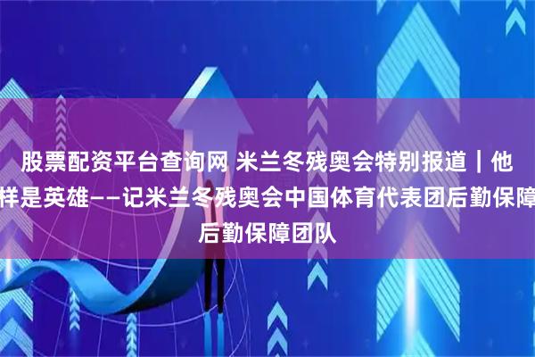 股票配资平台查询网 米兰冬残奥会特别报道｜他们同样是英雄——记米兰冬残奥会中国体育代表团后勤保障团队