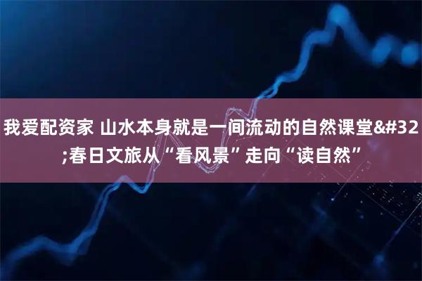 我爱配资家 山水本身就是一间流动的自然课堂 春日文旅从“看风景”走向“读自然”