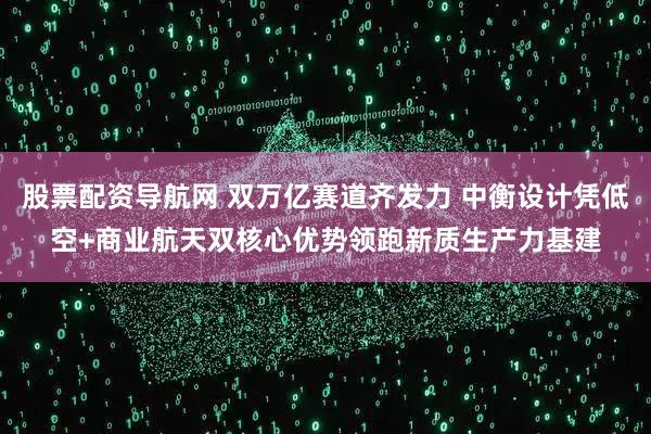 股票配资导航网 双万亿赛道齐发力 中衡设计凭低空+商业航天双核心优势领跑新质生产力基建