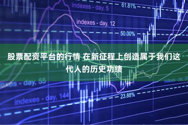 股票配资平台的行情 在新征程上创造属于我们这代人的历史功绩