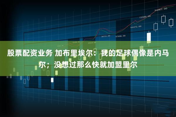 股票配资业务 加布里埃尔：我的足球偶像是内马尔；没想过那么快就加盟里尔