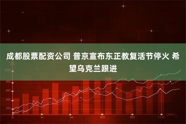 成都股票配资公司 普京宣布东正教复活节停火 希望乌克兰跟进