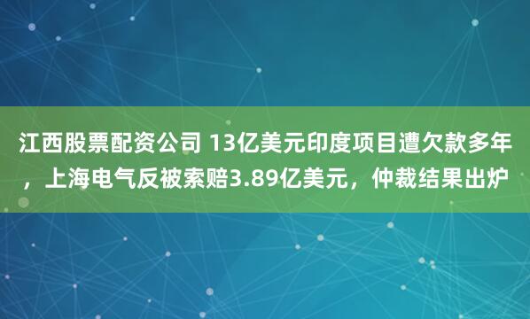 江西股票配资公司 13亿美元印度项目遭欠款多年，上海电气反被索赔3.89亿美元，仲裁结果出炉
